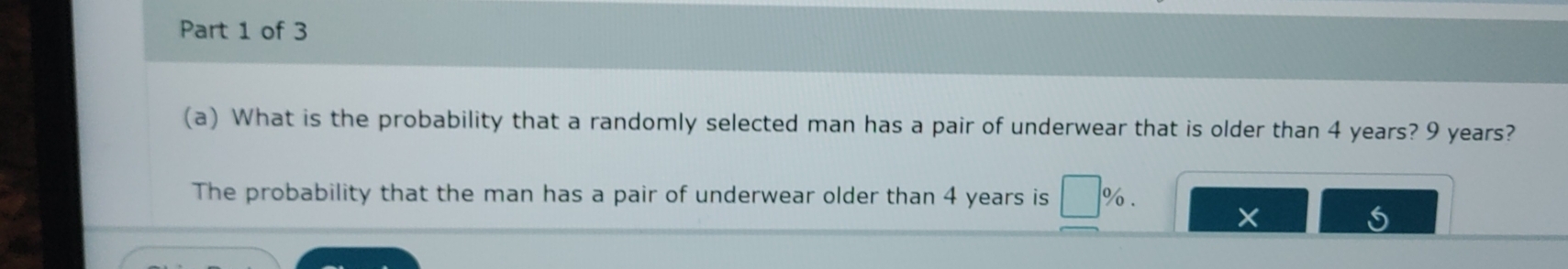 What is the probability that a randomly selected man has a pair of underwear that is older than 4 years? 9 years? 
The probability that the man has a pair of underwear older than 4 years is %.