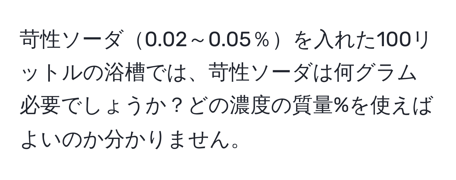 苛性ソーダ0.02～0.05％を入れた100リットルの浴槽では、苛性ソーダは何グラム必要でしょうか？どの濃度の質量%を使えばよいのか分かりません。