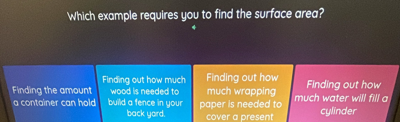 Which example requires you to find the surface area? 
Finding out how much Finding out how 
Finding the amount wood is needed to much wrapping Finding out how 
a container can hold build a fence in your paper is needed to much water will fill a 
back yard. cylinder 
cover a present