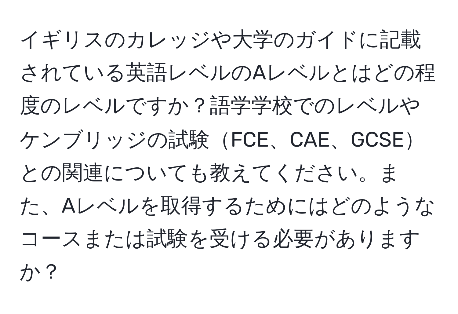 イギリスのカレッジや大学のガイドに記載されている英語レベルのAレベルとはどの程度のレベルですか？語学学校でのレベルやケンブリッジの試験FCE、CAE、GCSEとの関連についても教えてください。また、Aレベルを取得するためにはどのようなコースまたは試験を受ける必要がありますか？