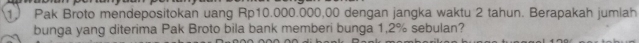 Pak Broto mendepositokan uang Rp10.000.000,00 dengan jangka waktu 2 tahun. Berapakah jumiah 
bunga yang diterima Pak Broto bila bank memberi bunga 1,2% sebulan?