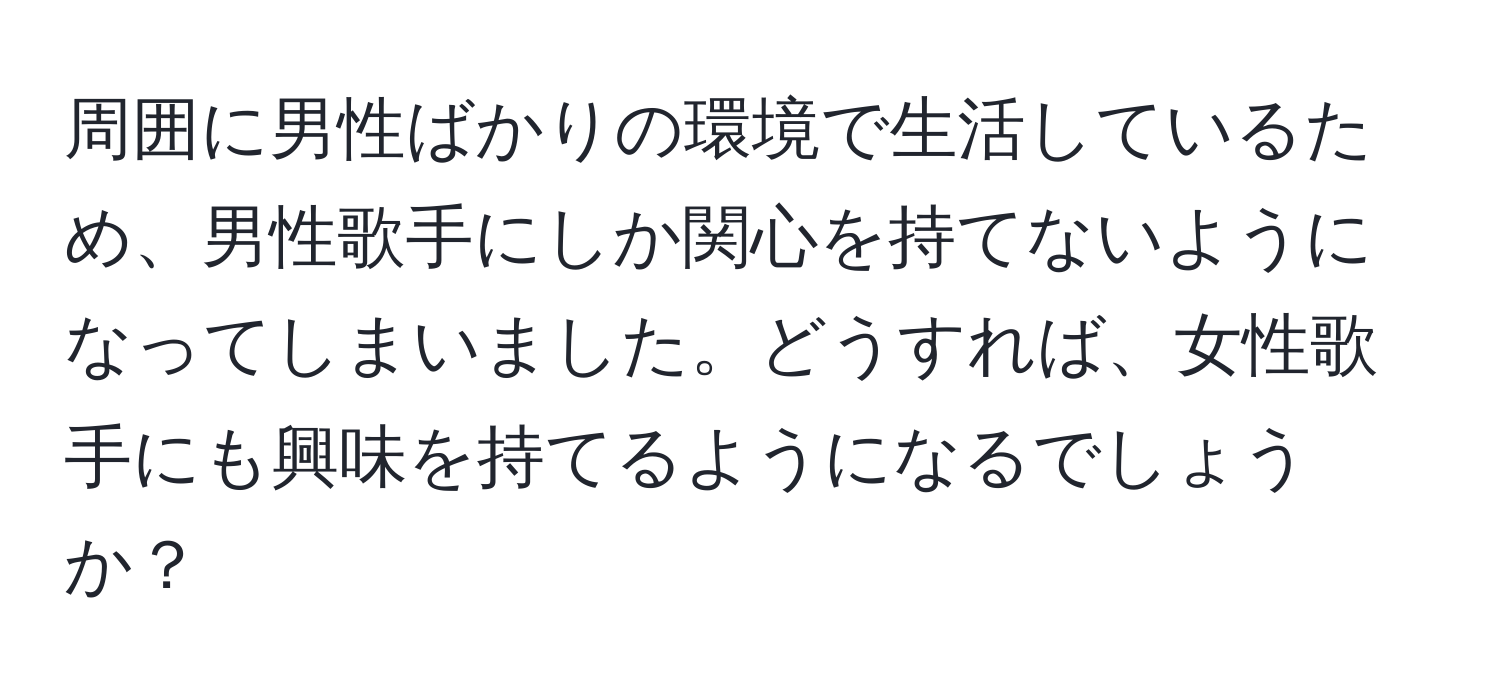 周囲に男性ばかりの環境で生活しているため、男性歌手にしか関心を持てないようになってしまいました。どうすれば、女性歌手にも興味を持てるようになるでしょうか？