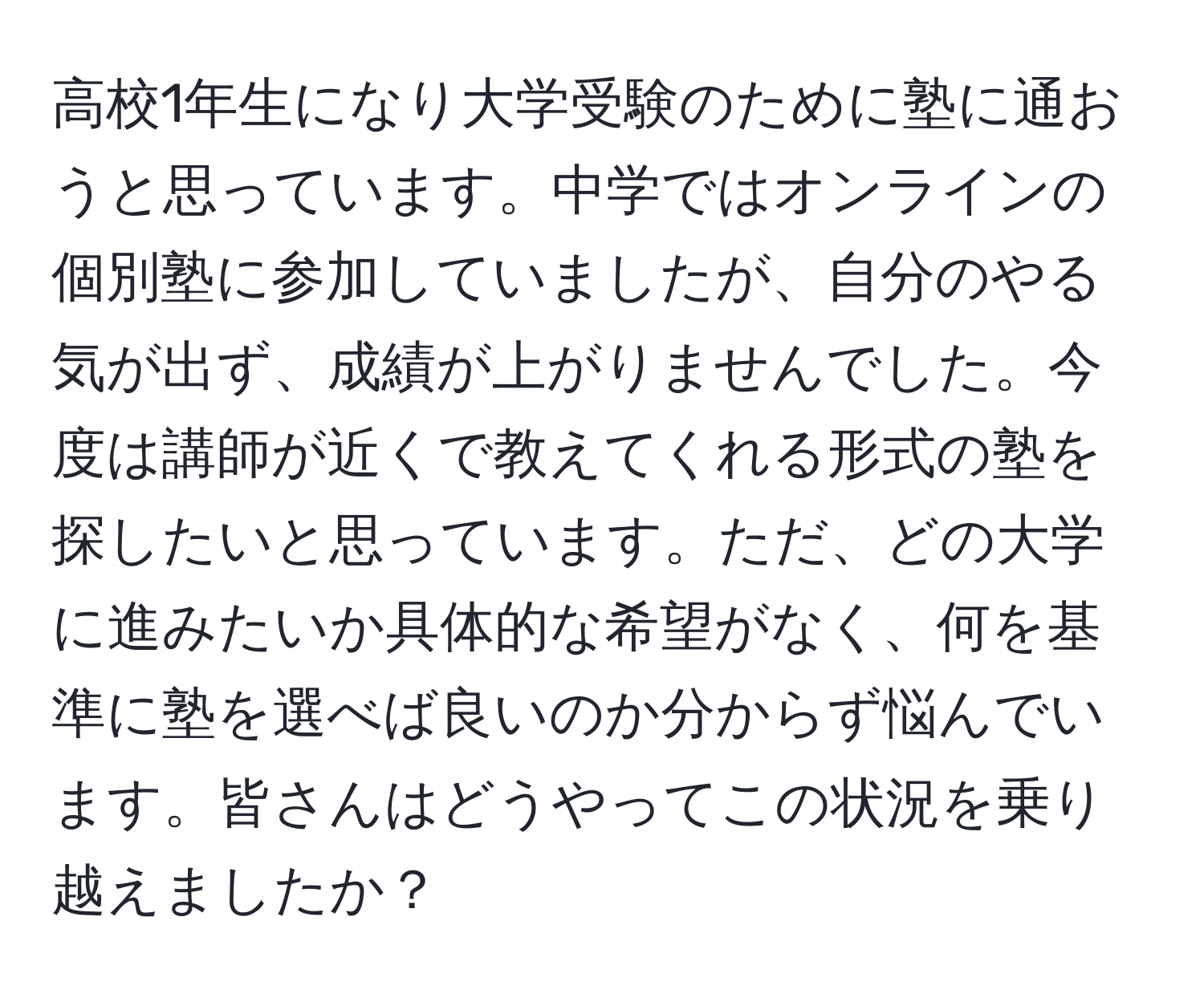 高校1年生になり大学受験のために塾に通おうと思っています。中学ではオンラインの個別塾に参加していましたが、自分のやる気が出ず、成績が上がりませんでした。今度は講師が近くで教えてくれる形式の塾を探したいと思っています。ただ、どの大学に進みたいか具体的な希望がなく、何を基準に塾を選べば良いのか分からず悩んでいます。皆さんはどうやってこの状況を乗り越えましたか？