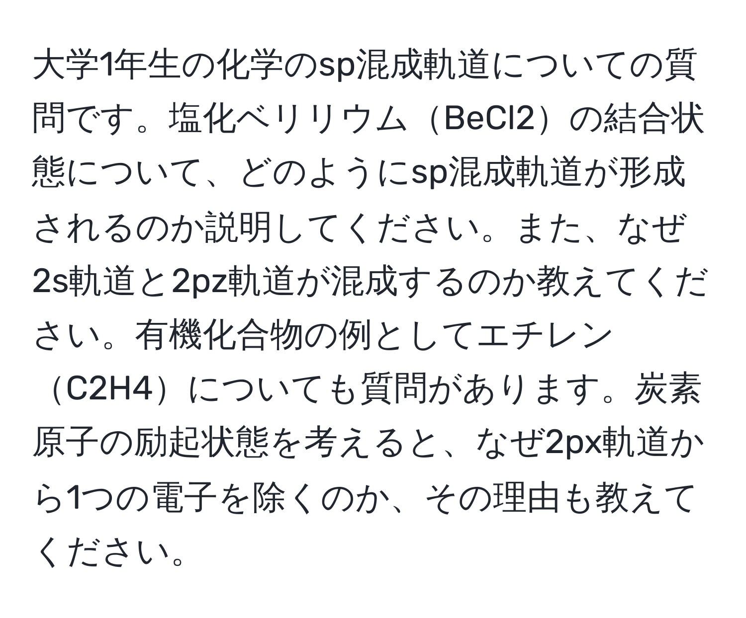 大学1年生の化学のsp混成軌道についての質問です。塩化ベリリウムBeCl2の結合状態について、どのようにsp混成軌道が形成されるのか説明してください。また、なぜ2s軌道と2pz軌道が混成するのか教えてください。有機化合物の例としてエチレンC2H4についても質問があります。炭素原子の励起状態を考えると、なぜ2px軌道から1つの電子を除くのか、その理由も教えてください。