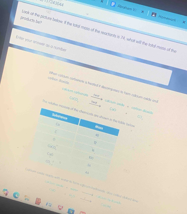 137243044
X Abraham W X
Homework - X
products be?
ook at the picture below. If the total mass of the reactants is 74, what will the total mass of th
Enter your answer as a number
carbon dioxide
When calcium carbonate is heated it decomposes to form calcium oxide and
calcium carbonate heat
CaCO_3 heat
calcium oxide + carbon dioxide
+ CO_2
he relative me below
Calciucalcium hydroxide, also called slaked lim
oxide + water CaO+HOxrightarrow O calciom hydroade Ca(OH)
y_1