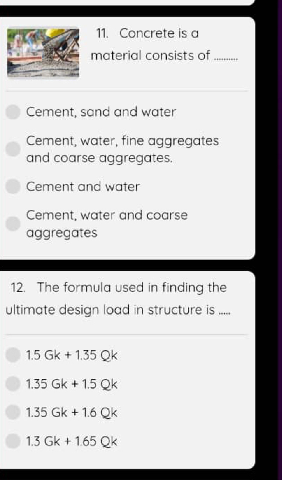 Concrete is a
material consists of_
Cement, sand and water
Cement, water, fine aggregates
and coarse aggregates.
Cement and water
Cement, water and coarse
aggregates
12. The formula used in finding the
ultimate design load in structure is .....
1.5Gk+1.35Qk
1.35Gk+1.5Qk
1.35Gk+1.6Qk
1.3Gk+1.65Qk