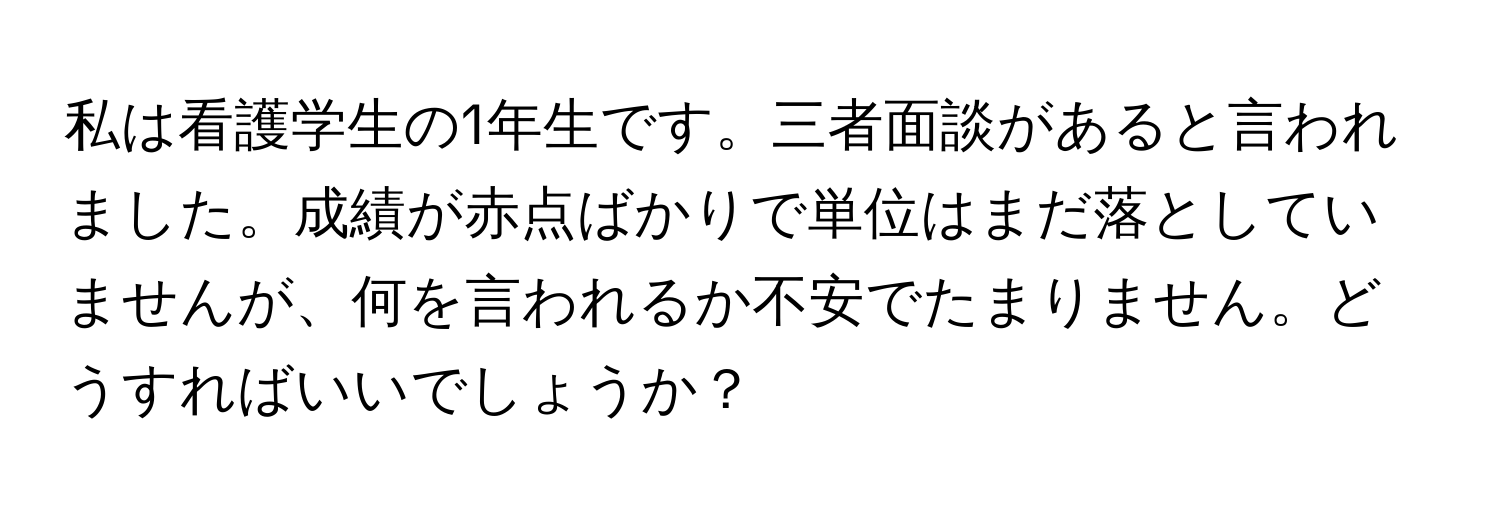 私は看護学生の1年生です。三者面談があると言われました。成績が赤点ばかりで単位はまだ落としていませんが、何を言われるか不安でたまりません。どうすればいいでしょうか？