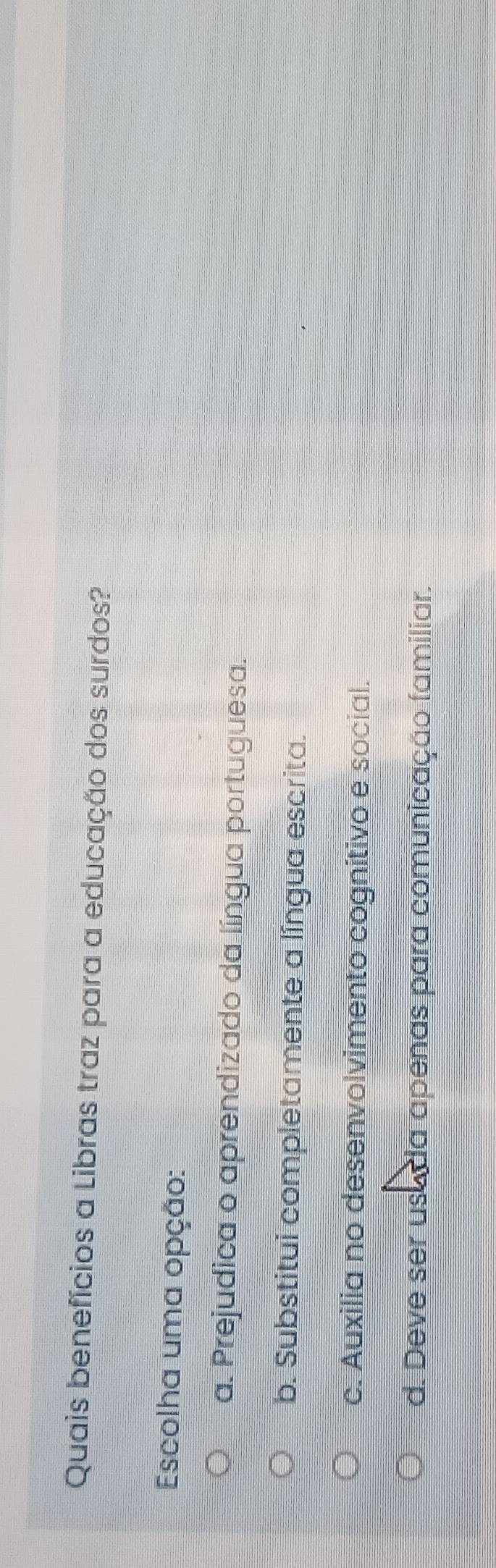 Quais benefícios a Libras traz para a educação dos surdos?
Escolha uma opção:
a. Prejudica o aprendizado da língua portuguesa.
b. Substitui completamente a língua escrita.
c. Auxilia no desenvolvimento cognitivo e social.
d. Deve ser usa da apenas para comunicação familiar.