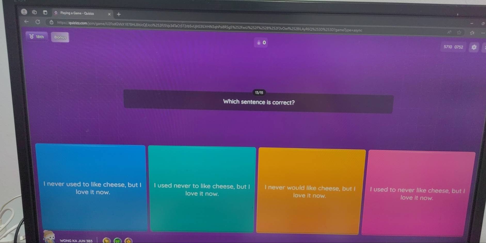 Playing a Game - Quizizz
https://quizizz.com/join/game/U2FsdGVkX1878HL8ItJcQEJcci%252FJ5Vp34TaCt372rb5vUjhS3ILYrHN3qhPsi8RSg5%252FxxU%252F%252B%252F3vOwf%2528ILAyR6Q%253D%253D?gameType=async
18th Bonus
5710 0752
Which sentence is correct?
I never used to like cheese, but I I used never to like cheese, but I I never would like cheese, but I I used to never like cheese, but I
love it now. love it now. love it now. love it now.
ONG K