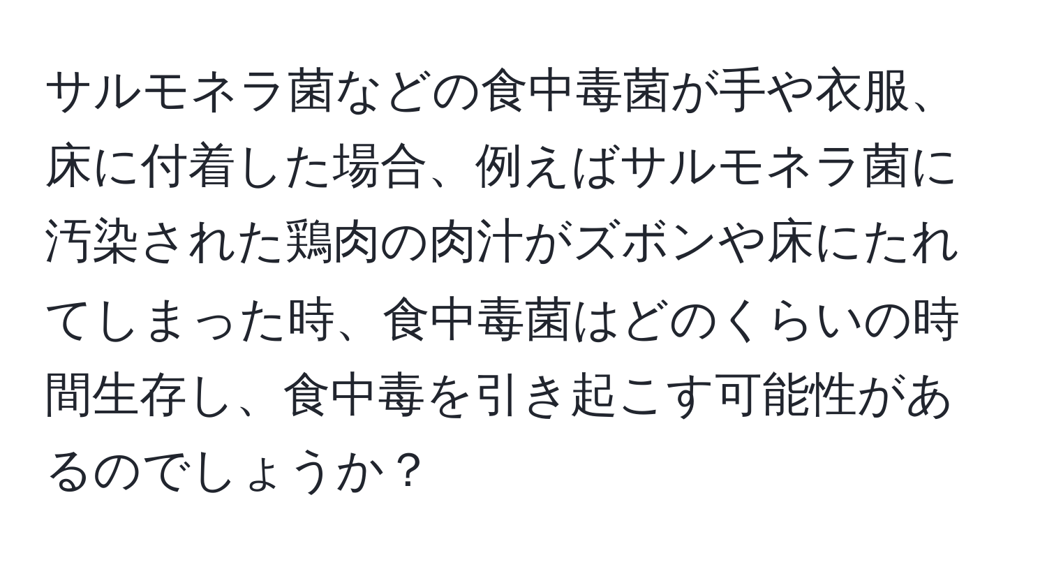 サルモネラ菌などの食中毒菌が手や衣服、床に付着した場合、例えばサルモネラ菌に汚染された鶏肉の肉汁がズボンや床にたれてしまった時、食中毒菌はどのくらいの時間生存し、食中毒を引き起こす可能性があるのでしょうか？