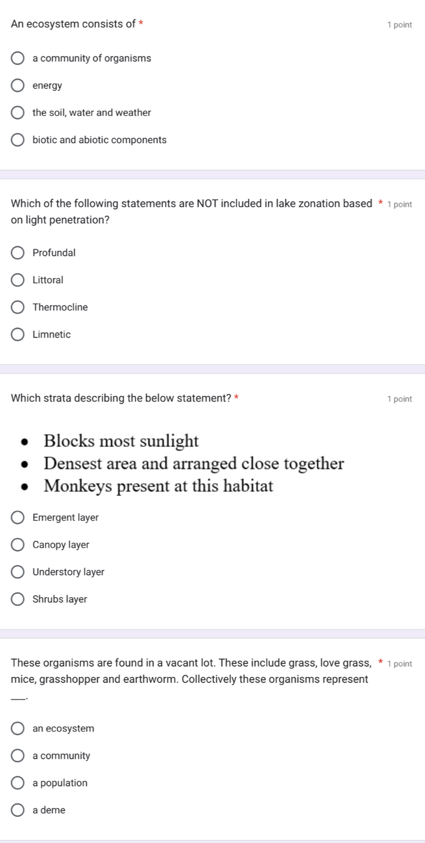 An ecosystem consists of * 1 point
a community of organisms
energy
the soil, water and weather
biotic and abiotic components
Which of the following statements are NOT included in lake zonation based * 1 point
on light penetration?
Profundal
Littoral
Thermocline
Limnetic
Which strata describing the below statement? * 1 point
Blocks most sunlight
Densest area and arranged close together
Monkeys present at this habitat
Emergent layer
Canopy layer
Understory layer
Shrubs layer
These organisms are found in a vacant lot. These include grass, love grass, * 1 point
mice, grasshopper and earthworm. Collectively these organisms represent
an ecosystem
a community
a population
a deme