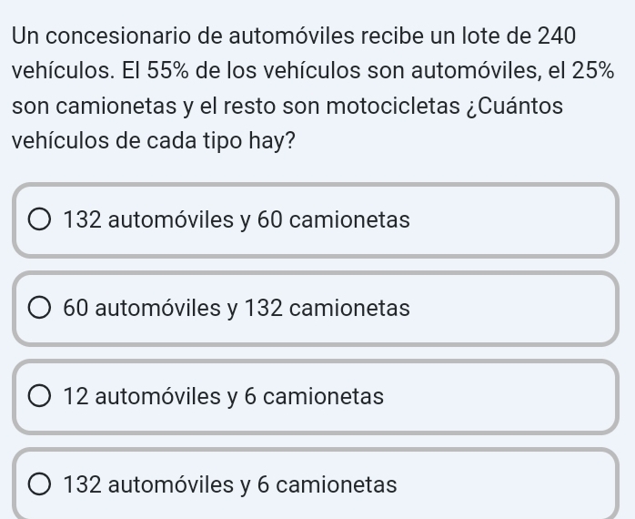 Un concesionario de automóviles recibe un lote de 240
vehículos. El 55% de los vehículos son automóviles, el 25%
son camionetas y el resto son motocicletas ¿Cuántos
vehículos de cada tipo hay?
132 automóviles y 60 camionetas
60 automóviles y 132 camionetas
12 automóviles y 6 camionetas
132 automóviles y 6 camionetas