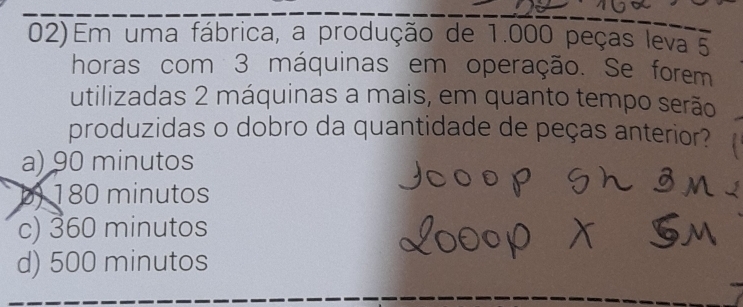 Em uma fábrica, a produção de 1.000 peças leva 5
horas com 3 máquinas em operação. Se forem
utilizadas 2 máquinas a mais, em quanto tempo serão
produzidas o dobro da quantidade de peças anterior?
a) 90 minutos
b) 180 minutos
c) 360 minutos
d) 500 minutos