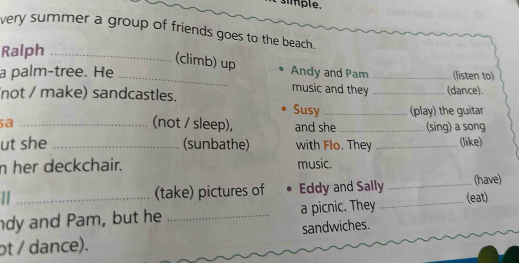 simple. 
very summer a group of friends goes to the beach. 
Ralph_ 
(climb) up 
a palm-tree. He _Andy and Pam _(listen to) 
music and they 
not / make) sandcastles. _(dance). 
Susy _(play) the guitar 
(not / sleep), 
sa _and she _(sing) a song 
ut she _(sunbathe) with Flo. They _(like) 
n her deckchair. music. 
II (take) pictures of Eddy and Sally_ 
(have) 
dy and Pam, but he _a picnic. They _(eat) 
ot / dance). sandwiches.