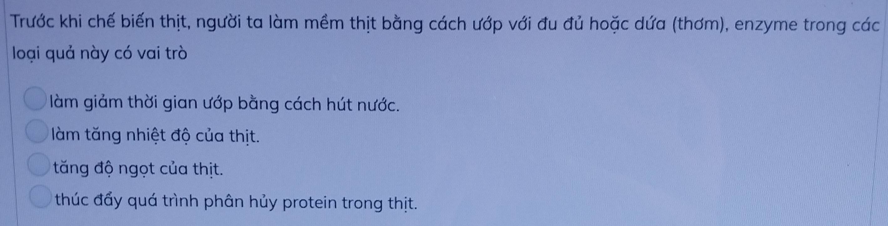 Trước khi chế biến thịt, người ta làm mềm thịt bằng cách ướp với đu đủ hoặc dứa (thơm), enzyme trong các
loại quả này có vai trò
làm giảm thời gian ướp bằng cách hút nước.
làm tăng nhiệt độ của thịt.
tăng độ ngọt của thịt.
thúc đẩy quá trình phân hủy protein trong thịt.