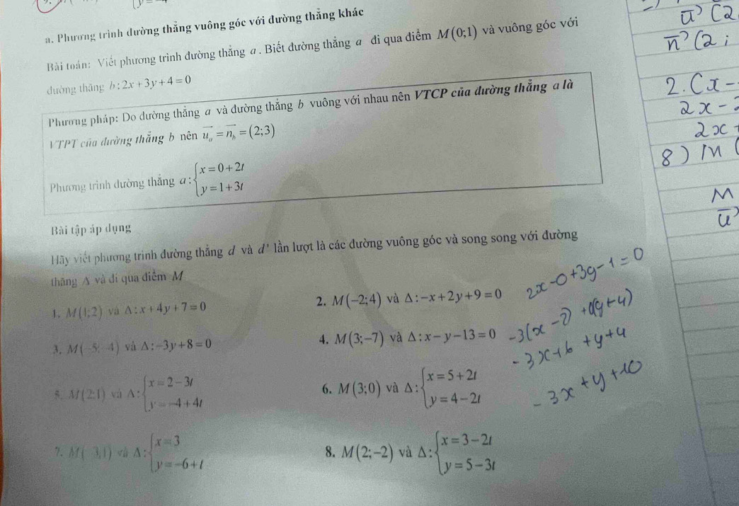 Phương trình đường thẳng vuông góc với đường thẳng khác
Bài toán: Viết phương trình đường thẳng a. Biết đường thẳng a đi qua điểm M(0;1) và vuông góc với
dường thāng b:2x+3y+4=0
Phương pháp: Do đường thẳng a và đường thắng b vuông với nhau nên VTCP của đường thắng a là
VTPT của đường thắng b nên vector u_a=vector n_b=(2;3)
Phương trình dường thắng a: beginarrayl x=0+2t y=1+3tendarray.
Bài tập áp dụng
Hãy viết phương trình đường thẳng đ và d' lần lượt là các đường vuông góc và song song với đường
thng A và đí qua điễm M
1. M(1;2) yà △ :x+4y+7=0 2. M(-2;4) và △ :-x+2y+9=0
3, M(-5,-4) vù △ :-3y+8=0 4. M(3;-7) và △ :x-y-13=0
5. M(2:1) vá A:beginarrayl x=2-3t y=-4+4tendarray. Delta :beginarrayl x=5+2t y=4-2tendarray.
6. M(3;0) và
7. M(-3,1) Delta :beginarrayl x=3 y=-6+tendarray. Delta :beginarrayl x=3-2t y=5-3tendarray.
8. M(2;-2) và