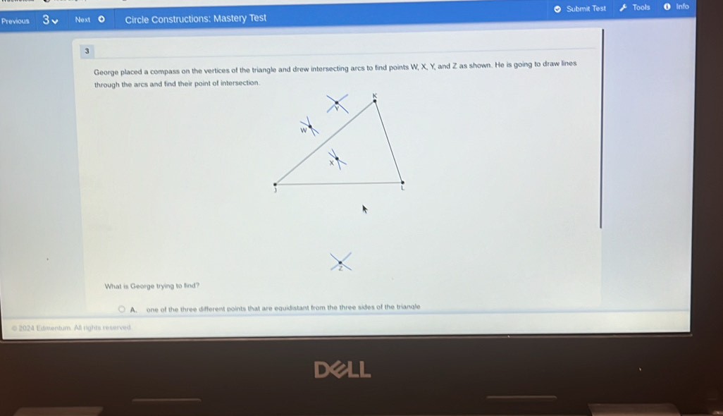 Submit Test Tools
Previous Next 。 Circle Constructions: Mastery Test
3
George placed a compass on the vertices of the triangle and drew intersecting arcs to find points W, X, Y and Z as shown. He is going to draw lines
through the arcs and find their point of intersection.
What is George trying to find?
A. one of the three different points that are equidistant from the three sides of the triangle
©2024 Edmentum. All rights reserved
_