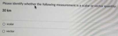 Please identify whether the following measurement is a scalar or vector quantity:
30 km
scalar
vector