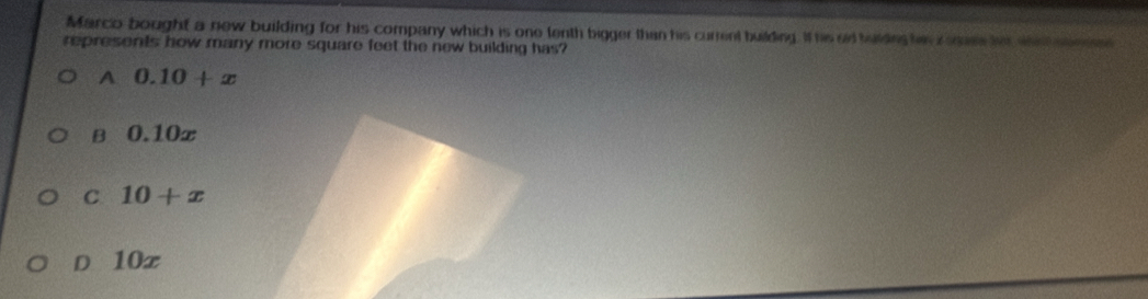 Marco bought a new building for his company which is one tenth bigger than his current building. It his aid balding hes zem her wc semee
represents how many more square feet the new building has?
A 0.10+x
B 0.10x
C 10+x
D 10x