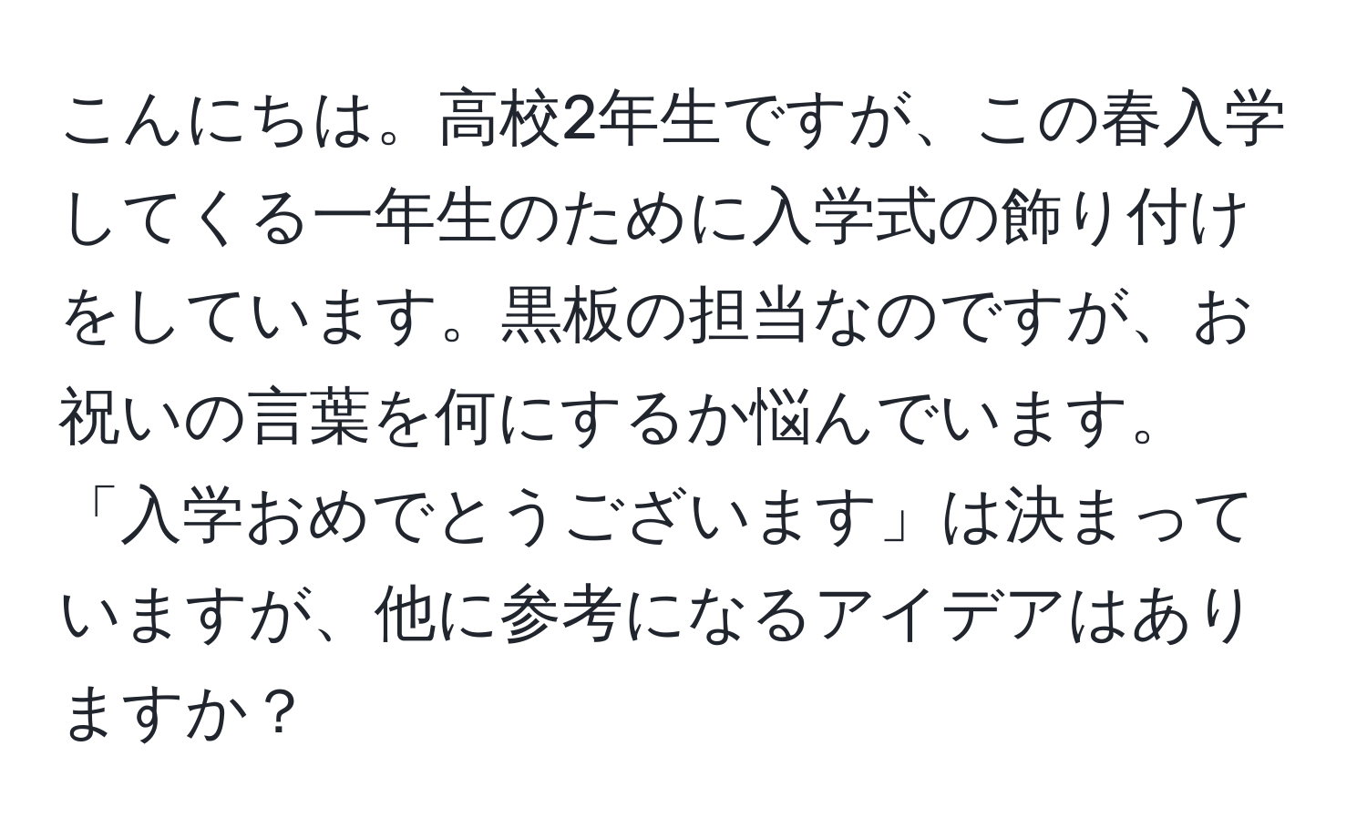 こんにちは。高校2年生ですが、この春入学してくる一年生のために入学式の飾り付けをしています。黒板の担当なのですが、お祝いの言葉を何にするか悩んでいます。「入学おめでとうございます」は決まっていますが、他に参考になるアイデアはありますか？