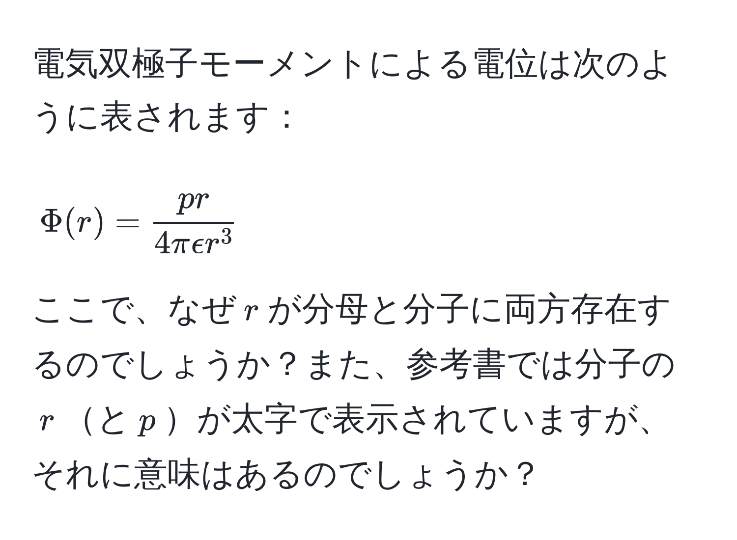 電気双極子モーメントによる電位は次のように表されます：  
$$Phi(r) = fracpr4πepsilon r^3$$  
ここで、なぜ$r$が分母と分子に両方存在するのでしょうか？また、参考書では分子の$r$と$p$が太字で表示されていますが、それに意味はあるのでしょうか？