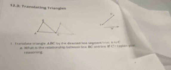 12.3: Translating Triangles 
" 
1. Translate triangle ABC by the directed line segment from Ato C
a. What is the relationship between line BC and line B C Explanyoal 
reasoning.