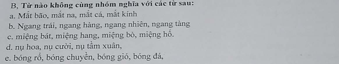 B, Từ nào không cùng nhóm nghĩa với các từ sau:
a. Mắt bão, mắt na, mắt cá, mắt kính
b. Ngang trái, ngang hàng, ngang nhiên, ngang tàng
c. miệng bát, miệng hang, miệng bò, miệng hố.
d. nụ hoa, nụ cười, nụ tầm xuân,
e. bóng rồ, bóng chuyền, bóng gió, bóng đá,