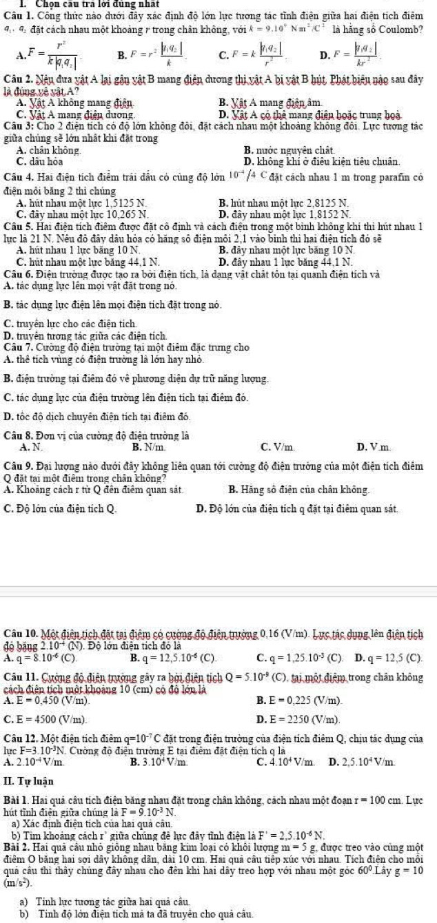Chọn câu tra lới đúng nhất
Câu 1. Công thức nào dưới đây xác định độ lớn lực tương tác tình điện giữa hai điện tích điêm
9 đ đặt cách nhau một khoảng 7 trong chân không, vhat Oik=9.10°Nm^2/C^2 là hằng số Coulomb?
A.F=frac r^2k|q_1q_2| B. F=r^2frac |f_1q_2|k. C. F=kfrac |q_1q_2|r^2 D. F=frac |q_1q_2|kr^2
Câu 2. Nậu đua vật A lại gận vật B mang điện dương thị vật A bị vật B hút, Phát biểu nậo sau đây
là đúng về vật A?
A. Vật A không mang điện B. Vật A mang điện âm
C. Vật A mang điệu dương. D. Vật A có thê mang điện hoặc trung hoà
Câu 3: Cho 2 điện tích có độ lớn không đôi, đặt cách nhau một khoảng không đôi. Lực tương tác
giữa chủng sẽ lớn nhật khi đặt trong
A. chân không B. nước nguyên chất.
C. dâu hỏa D. không khí ở điêu kiện tiêu chuân.
Câu 4. Hai điện tích điểm trải dầu có cùng độ lớn 10^(-4)/4C đặt cách nhau 1 m trong parafin có
điện mỏi băng 2 thì chúng
A. hút nhau một lưc 1,5125 N. B. hút nhau một lưc 2.8125 N.
C. đây nhau một lực 10,265 N. D. đây nhau một lực 1,8152 N.
Câu 5. Hai điện tích điểm được đặt cô định và cách điện trong một binh không khí thì hút nhau 1
lực là 21 N. Nêu đô đây dâu hỏa có hăng số điện môi 2,1 vào binh thì hai điện tích đó sẽ
A. hút nhau 1 lực băng 10 N. B. đây nhau một lực băng 10 N
C. hút nhau một lực băng 44,1 N. D. đây nhau 1 lực băng 44,1 N.
Câu 6. Điện trường được tạo ra bởi điện tích, là dạng vật chất tôn tại quanh điện tích và
A tác dụng lực lên mọi vật đặt trong nó.
B. tác dụng lực điện lên mọi điện tích đặt trong nó.
C. truyền lực cho các điện tích
D. truyện tưrơng tác giữa các điện tích.
Câu 7. Cường độ điện trường tại một điểm đặc trung cho
A. thể tích vùng có điện trường là lớn hay nhỏ.
B. điện trường tại điêm đó về phương diện dự trữ năng lượng.
C. tác dụng lực của điện trường lên điện tích tại điệm đó.
D. tốc độ dịch chuyên điện tích tại điểm đó.
Câu 8. Đơn vị của cường độ điện trường là
A. N. B. N/m. C. V/m D. V.m
Câu 9. Đại lượng nào dưới đãy không liên quan tới cường độ điện trưởng của một điện tích điểm
O đặt tai một điệm trong chân không?
A. Khoảng cách r từ Q đên điểm quan sát. B. Hãng số điện của chân không.
C. Độ lớn của điện tích Q. D. Độ lớn của điện tích q đặt tại điêm quan sát.
Cầu 10. Một điện tịch đặt tại điệm có cường độ điện trường 0,16 (V/m). Lực tác dụng lên điện tịch
độ băng 2.10^(-4) * (N). Độ lớn điện tích đó là
A. q=8.10^(-6)(C). B. q=12,5.10^(-6)(C). C. q=1,25.10^(-3) (C D. q=12,5(C).
Cầu 11. Cường độ điện trưởng gây ra bởi điện tích Q=5.10^(-9) (C), tại một điệm trong chân không
cách điện tích một khoảng 10 (cm) có đô lớn là
B. E=0,225
A. E=0.450 (V/m) (V/m)
D.
C. E=4500(V/m). E=2250 (V/m)
Câu 12. Một điện tích điệm q=10^(-7)C đặt trong điện trường của điện tích điệm Q, chịu tác dụng của
lực F=3.10^(-3)N 1 Cường độ điện trường E tại điểm đặt điện tích q là
A. 2.10^(-4)V/m B. 3.10^+Vm C. 4.10^+V/m. D. 2,5.10^4V/m
II. Tự luận
Bài 1. Hai quả câu tích điện băng nhau đặt trong chân không, cách nhau một đoạn r=100cm. Lực
hút tỉnh điện giữa chúng là F=9.10^(-3)N
a) Xác định điện tích của hai quả câu.
b) Tim khoảng cách rì giữa chúng đề lực đây tình điện là F'=2,5.10^(-6)N.
Bài 2. Hai quả câu nhỏ giống nhau băng kim loại có khôi lượng m=5g. được treo vào cùng một
điểm O bằng hai sợi dây không dãn, dài 10 cm. Hai quả cầu tiếp xúc với nhau. Tích điện cho mỗi
quả cầu thi thầy chúng đây nhau cho đến khi hai dây treo hợp với nhau một góc 60°.Li V g=10
(m/s²).
a) Tinh lực tương tác giữa hai quả câu
b) Tính độ lớn điện tích mà ta đã truyền cho quả cầu.
