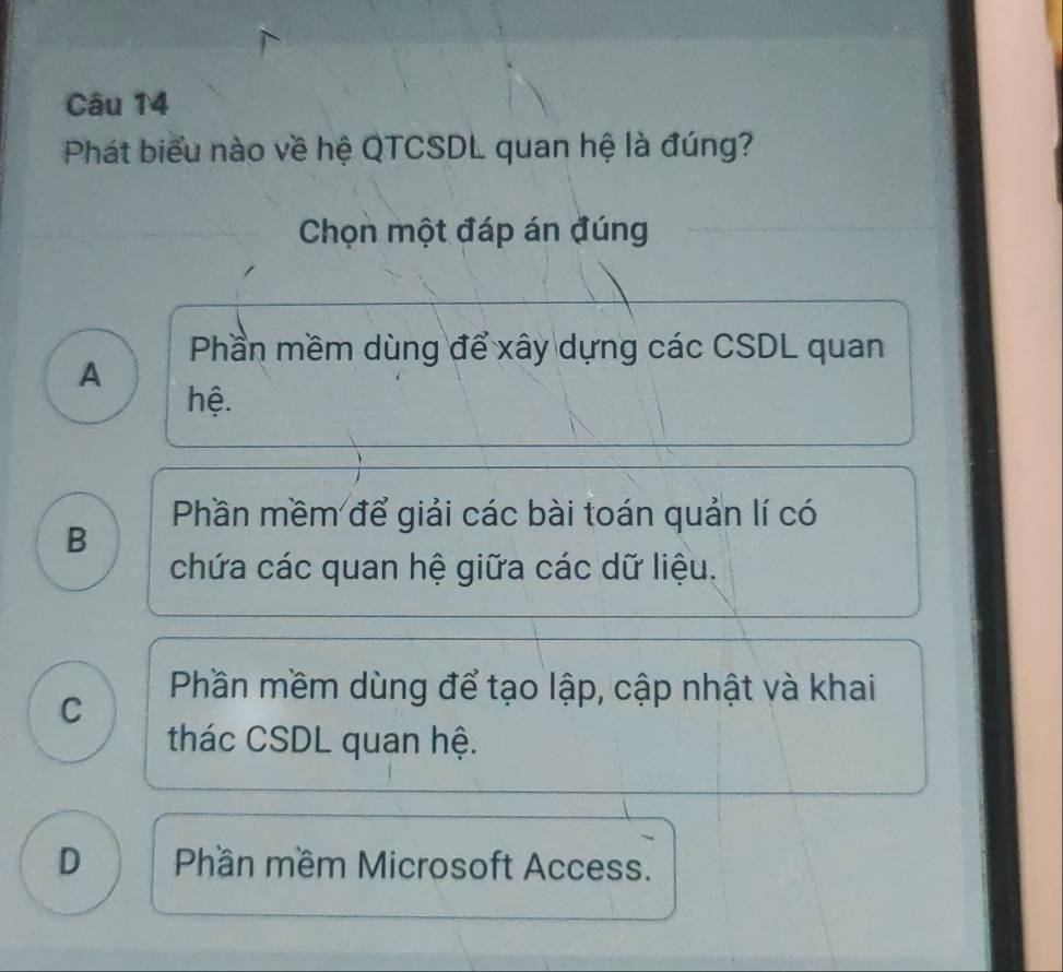 Phát biểu nào về hệ QTCSDL quan hệ là đúng?
Chọn một đáp án đúng
Phần mềm dùng để xây dựng các CSDL quan
A
hệ.
Phần mềm để giải các bài toán quản lí có
B
chứa các quan hệ giữa các dữ liệu.
C
Phần mềm dùng để tạo lập, cập nhật và khai
thác CSDL quan hệ.
D Phần mềm Microsoft Access.