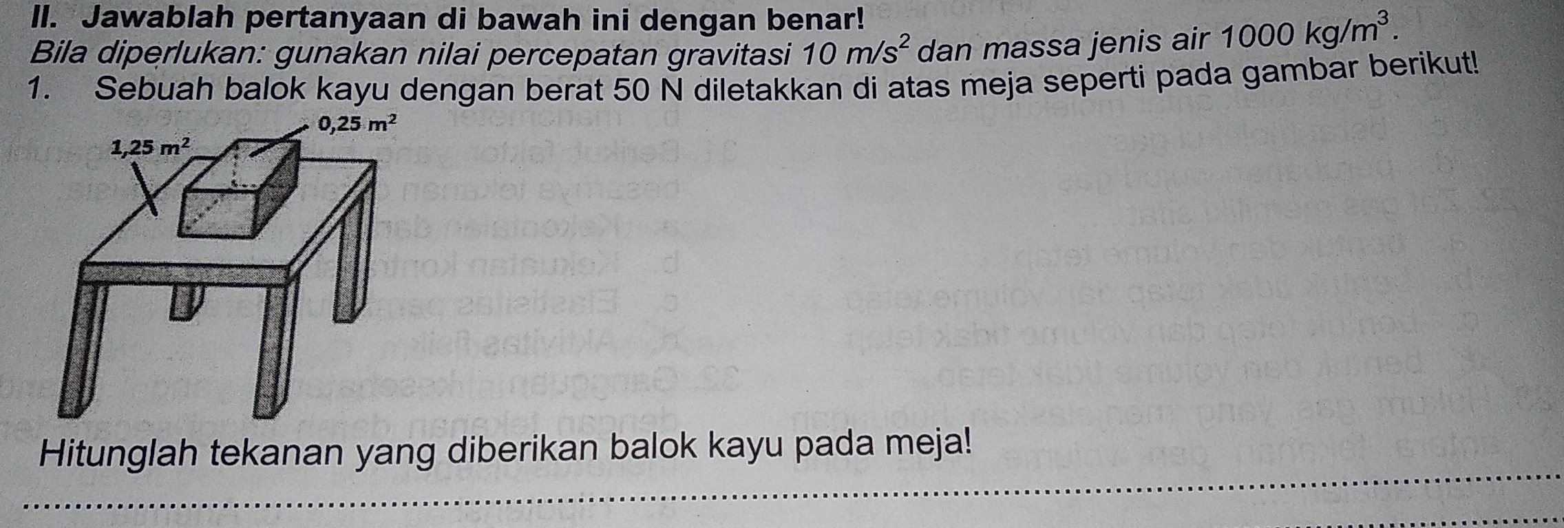 Jawablah pertanyaan di bawah ini dengan benar!
Bila diperlukan: gunakan nilai percepatan gravitasi 10m/s^2 dan massa jenis air 1000kg/m^3.
1. Sebuah balok kayu dengan berat 50 N diletakkan di atas meja seperti pada gambar berikut!
Hitunglah tekanan yang diberikan balok kayu pada meja!