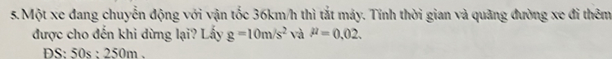 Một xe đang chuyễn động với vận tốc 36km/h thì tắt máy. Tính thời gian và quãng đường xe đi thêm 
được cho đến khi dừng lại? Lấy g=10m/s^2 và mu =0.02. 
DS: 50s : 250m.