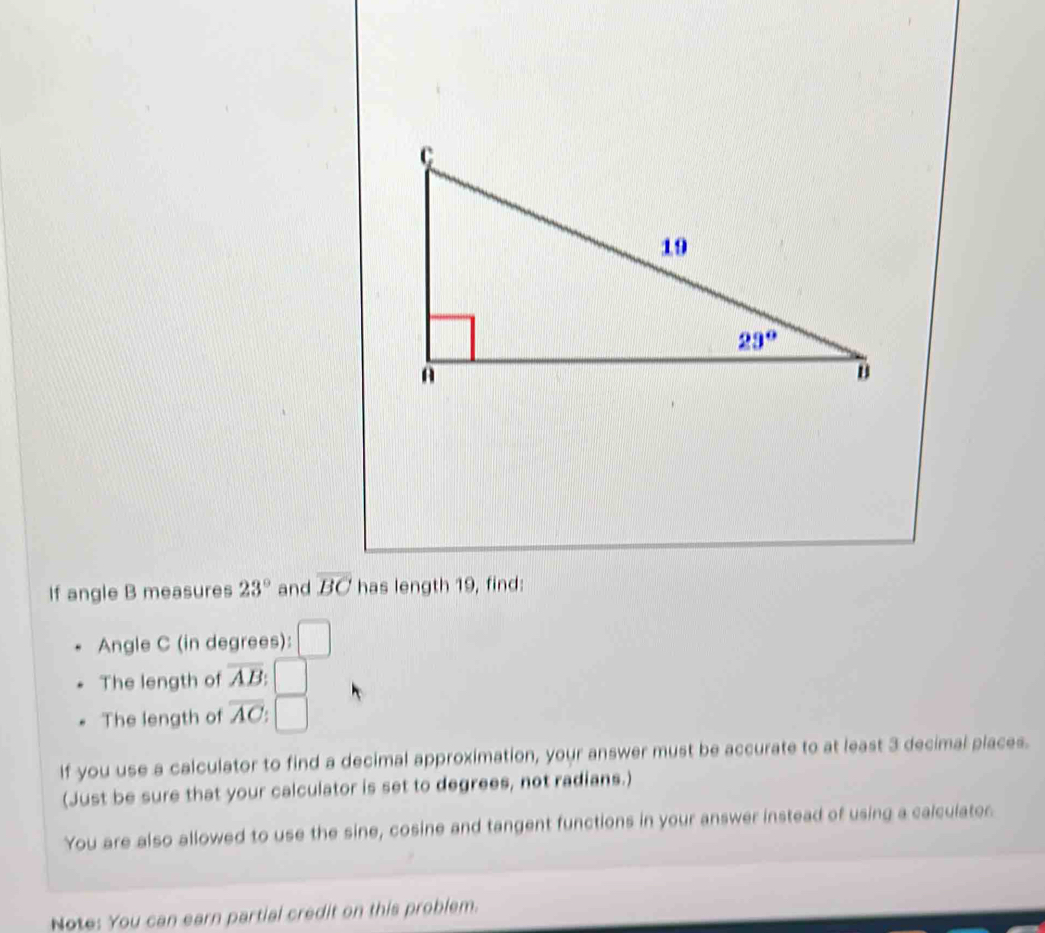 If angle B measures 23° and overline BC has length 19, find:
Angle C (in degrees): □
The length of overline AB
The length of overline AC
If you use a calculator to find a decimal approximation, your answer must be accurate to at least 3 decimal places.
(Just be sure that your calculator is set to degrees, not radians.)
You are also allowed to use the sine, cosine and tangent functions in your answer instead of using a calculater
Note: You can earn partial credit on this problem.