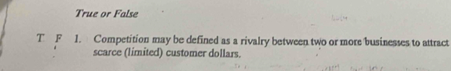 True or False
T F 1. Competition may be defined as a rivalry between two or more businesses to attract
scarce (limited) customer dollars.