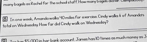 many bagels as Rachel for the school staff. How many bagels did Mr Clempoa buy 
€ In one week, Amanda walks 40 miles for exercise. Cindy walks $ of Amanda's 
_ 
total on Wednesday. How far did Cindy walk on Wednesday?
$5,000 in her bank account. James has 10 times as much money as J