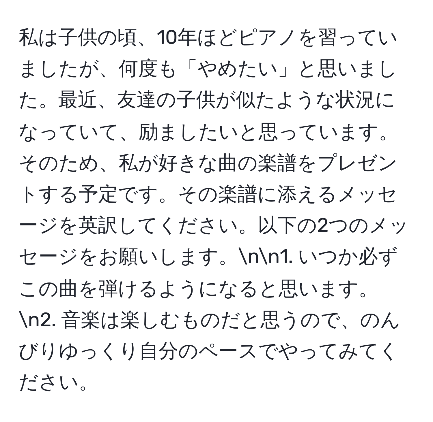 私は子供の頃、10年ほどピアノを習っていましたが、何度も「やめたい」と思いました。最近、友達の子供が似たような状況になっていて、励ましたいと思っています。そのため、私が好きな曲の楽譜をプレゼントする予定です。その楽譜に添えるメッセージを英訳してください。以下の2つのメッセージをお願いします。nn1. いつか必ずこの曲を弾けるようになると思います。n2. 音楽は楽しむものだと思うので、のんびりゆっくり自分のペースでやってみてください。