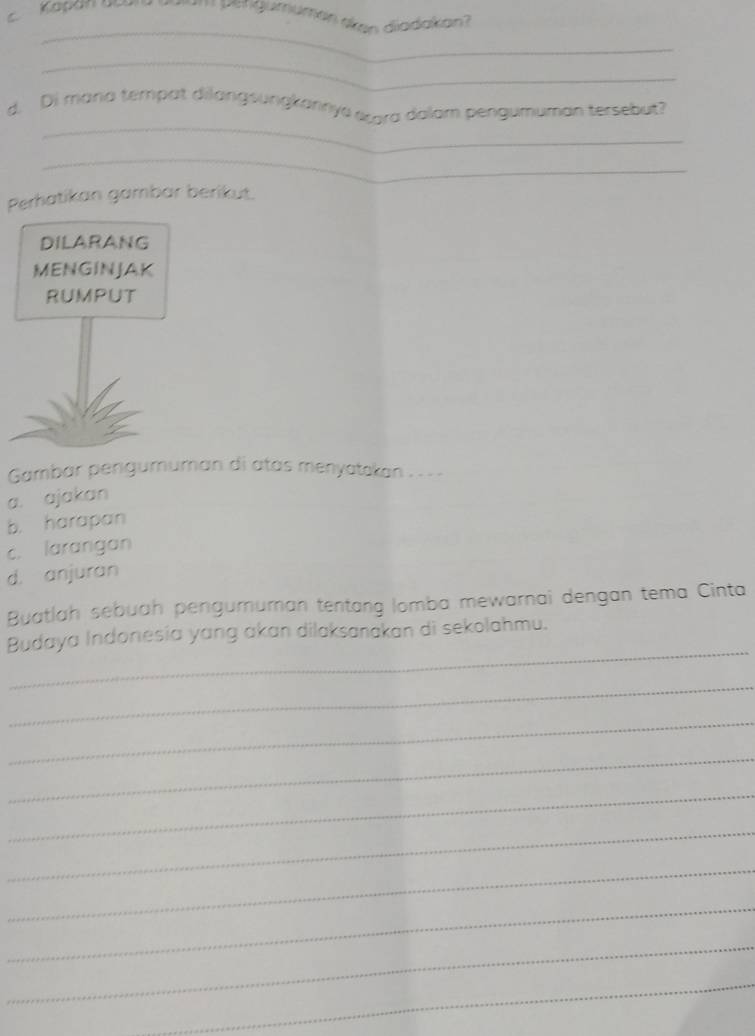 Kapan acn œum pengumümen sken diadakan?
_
_
_
d. Di mana tempat dilangsungkannya arra dalam pengumuman tersebut?
_
Perhatikan gambar berikut.
DILARANG
MENGINJAK
RUMPUT
Gambar pengumuman di atas menyatskan . .. .
a. ajakan
b. harapan
c. larangan
d. anjuran
Buatlah sebuah pengururan tentang lomba mewarnai dengan tema Cinta
_
Budaya Indonesia yang akan dilaksanakan di sekolahmu.
_
_
_
_
_
_
_
_
_