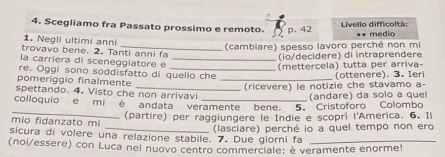 Scegliamo fra Passato prossimo e remoto. p. 42 Livello difficoltà: 
medio 
1. Negli ultimi anni 
_(cambiare) spesso lavoro perché non mi 
trovavo bene. 2. Tanti anni fa 
(io/decidere) di intraprendere 
la carriera di sceneggiatore e_ 
(mettercela) tutta per arriva- 
re. Oggi sono soddisfatto di quello che 
pomeriggio finalmente_ 
(ottenere). 3. Ieri 
(ricevere) le notizie che stavamo a- 
spettando. 4. Visto che non arrivavi 
(andare) da solo a quel 
_ 
colloquio e mi e andata veramente bene. 5. Cristoforo Colombo 
(partire) per raggiungere le Indie e scoprì l'America. 6. Il 
mio fidanzato mi 
_(lasciare) perché io a quel tempo non ero 
sicura di volere una relazione stabile. 7. Due giorni fa 
(noi/essere) con Luca nel nuovo centro commerciale: è veramente enorme!