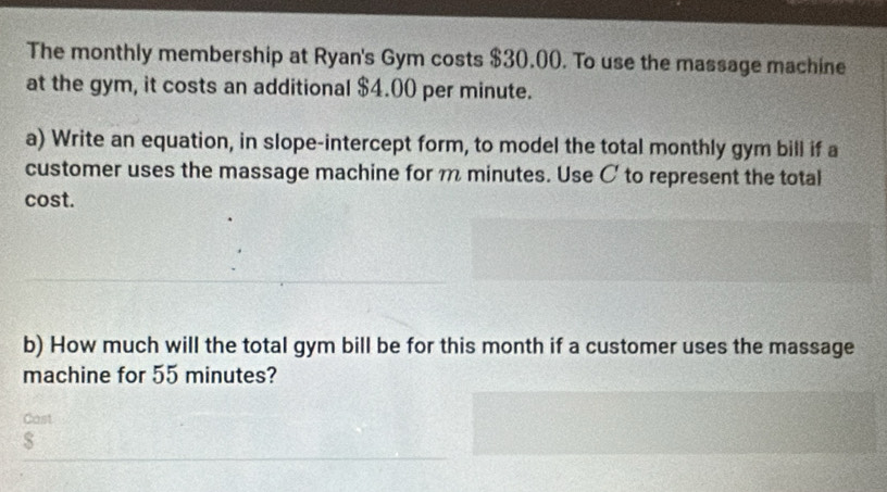 The monthly membership at Ryan's Gym costs $30.00. To use the massage machine 
at the gym, it costs an additional $4.00 per minute. 
a) Write an equation, in slope-intercept form, to model the total monthly gym bill if a 
customer uses the massage machine for minutes. Use C to represent the total 
cost. 
b) How much will the total gym bill be for this month if a customer uses the massage 
machine for 55 minutes? 
Cast
$