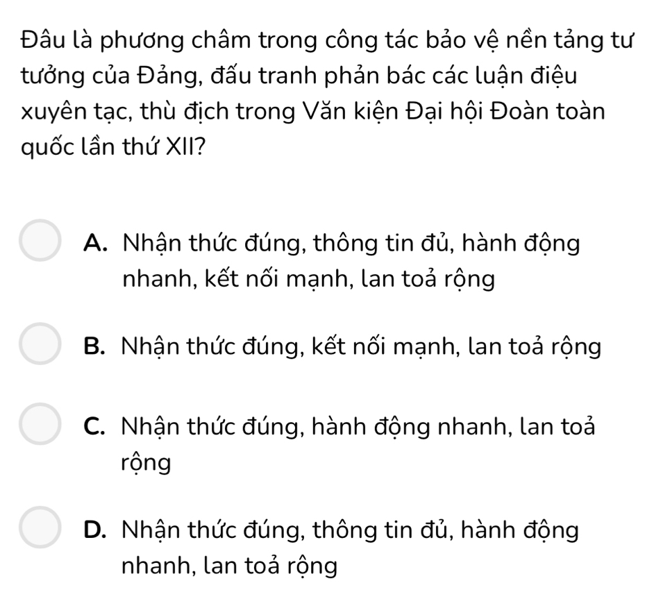 Đâu là phương châm trong công tác bảo vệ nền tảng tư
tưởng của Đảng, đấu tranh phản bác các luận điệu
xuyên tạc, thù địch trong Văn kiện Đại hội Đoàn toàn
quốc lần thứ XII?
A. Nhận thức đúng, thông tin đủ, hành động
nhanh, kết nối mạnh, lan toả rộng
B. Nhận thức đúng, kết nối mạnh, lan toả rộng
C. Nhận thức đúng, hành động nhanh, lan toả
rộng
D. Nhận thức đúng, thông tin đủ, hành động
nhanh, lan toả rộng