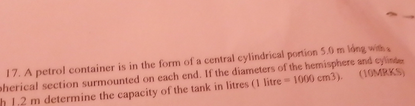 A petrol container is in the form of a central cylindrical portion 5.0 m long with 
pherical section surmounted on each end. If the diameters of the hemisphere and eylin (10MRKS) 
h 1.2 m determine the capacity of the tank in litres (1 litre =1000cm^3).