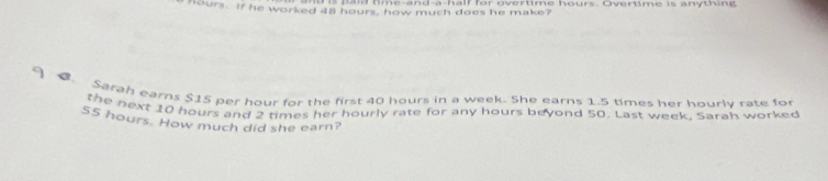 ti m e-and-a-half for overtime hours. Overtime is any th in g
Hours. If he worked 48 hours, how much does he make? 
9 Sarah earns $15 per hour for the first 40 hours in a week. She earns 1.5 times her hourly rate for 
the next 10 hours and 2 times her hourly rate for any hours beyond 50. Last week. Sarah worked
55 hours. How much did she earn?