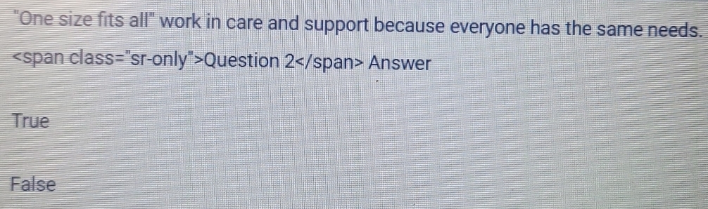 "One size fits all" work in care and support because everyone has the same needs.
Question 2 Answer
True
False