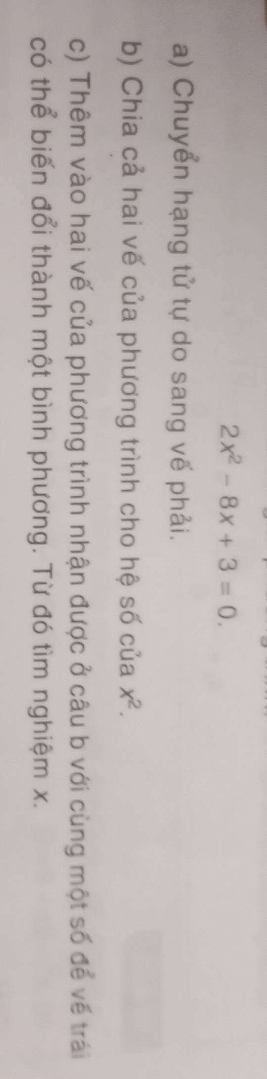 2x^2-8x+3=0. 
a) Chuyển hạng tử tự do sang vế phải. 
b) Chia cả hai vế của phương trình cho hệ số của x^2. 
c) Thêm vào hai vế của phương trình nhận được ở câu b với cùng một số để về trái 
có thể biến đổi thành một bình phương. Từ đó tìm nghiệm x.