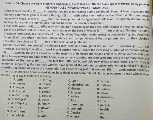 Choose the word or phrase among A, B, C or D that best fits the blank space in the following passage.
GENDER ROLES IN PARENTING AND MARRIAGE
Gender roles develop (1) _internalisation and identification during childhood. Sigmund Freud suggested that
biology determines gender identity through (2) _with either the mother or the father. While some people
agree with Freud, others (3) _that the development of the "gendered self" is not completely determined by
biology, but rather the interactions that one has with the primary caregiver(s).
From birth, parents (4) _differently with children depending on their sex, and through this interaction parents
can instill different values or traits in their children on the basis of what is (5) _for their sex. This internalisation
of gender norms includes the choice of toys (“feminine” toys often reinforce interaction, nurturing, and closeness,
'''masculine''' toys often reinforce independence and competitiveness) that a parents give to their children.
Education also plays an (6) _role in the creation of gender norms.
Gender roles that are created in childhood may permeate throughout life and help to structure (7)
marriage, especially in relation to work in and outside home. Despite the increasing number of women in the labor and
(8)_ , women are still responsible for the majority of domestic chores and childcare. While women split their
time between work and care of the home, men in many societies are pressured into being the primary economic
supporter of the home. (9) _the fact that different households may divide chores more evenly, there is
evidence supporting the fact that women have retained the primary caregiver role within familial life despite
contributing economically to the household. This evidence suggest that women (10) _work outside the home
often put an extra 18 hours a week doing household or childcare related chores as opposed to men who average
12 minutes a day in childcare activities. D. across
1. A. with B. through C. upon
2. A. health B. fitness C. identification D. balance
3. A. argue B. claim C. discuss D. debate
4. A. acquaint B. relate C. interact D. make
5. A. confusing B. passive C. native D. normative
6. A. integral B. exact C. fact D. true
7. A. offspring B. family C. parenting D. parents
8. A. force B. power C. strength D. health
9. A. without B. in C. Despite
10. A. which B. who C. whose D. that D. on