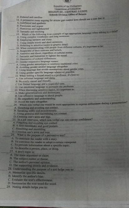 Republic of the Philippines
REGION III - CENTRAL LUZON Department of Education
D. Relaxed and carefree Schools Division Office of Batea=
_18. A persuasive essay arguing for stricter gun control laws should use a tone that is:
B. Passionate and urgent A. Indifferent and apathetic
D. Sarcastic and mocking C. Humorous and lighthearted
_
19. Which of the fullowing is an example of age-appropriate language when talking to a child?
A. Using complex vocabulary and long sentences.
B. Employing sarcasm and irony.
C. Using simple words and short sentences.
D. Referring to sensitive topics in graphic detail.
_
20. When communicating with people from different cultures, it's important to be:
A. Respectful of their customs and beliefs,
B. A ssertive and direct, regardless of cultural norma.
C. Sarcastic and humorous to lighten the mood.
D. Dismissive of cultural differences
_21. Gender-responsive language means:
A. Using gender sterootypes to reinforce traditional roles.
B. Avoiding gender-neutral language altogether.
C. Using language that avoids assumptions about gender roles.
D. Using gender-specific language whenever possible.
_22. When writing a formal email to a professor, it's best to:
A. Use informal language and slang.
B. He overly casual and friendly.
C Use formal language and a respectful tone.
D. Lse emotional language to persuade the professor.
_23. When discussing sensitive topies, it's important to:
A. Make generalizations and stereotypes.
B. Use offensive language to shock people.
D. Avoid the topic altogether. C. Be empathetic and understanding.
_
24. Which non-verbal cue would be most appropriate to express enthusiasm during a presentation?
A. Sloushing and avoiding eye contact
B. Speaking softly and monotonously.
C. Using gestures and maintaining eye contact.
D. Crossing one's arms and legs.
_25. In a job interview, which non-verbal cue can convey confidence?
A. Fidgeting and avoiding eye contact
B. A firm handshake and good posture.
C. Slouching and mumbling
D. Crossing one's arms and lens.
_26. What is the purpose of a persuasive text?
A. To entertain the reader with a story.
B. To convince the reader to sdopt a certain viewpoint.
C. To provide information about a specific topic.
D. To describe a person, place, or thing.
_27. A text's topic is:
A. The main argument or claim.
B. The subject matter or theme.
C. The author's personal opinion.
D. The supporting details and evidence.
_28. Understanding the purpose of a text helps you to:
A. Memorize specifie details,
B. Identify the author's bias.
C. Evaluate the text's effectiveness
D. Summarize the text word-for-word.
_29. Noting details helps you to: