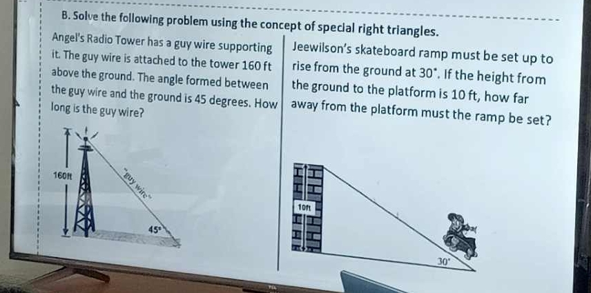 Solve the following problem using the concept of special right triangles.
Angel's Radio Tower has a guy wire supporting Jeewilson’s skateboard ramp must be set up to
it. The guy wire is attached to the tower 160 ft rise from the ground at 30°. If the height from
above the ground. The angle formed between the ground to the platform is 10 ft, how far
the guy wire and the ground is 45 degrees. How away from the platform must the ramp be set?
long is the guy wire?
160f
45°