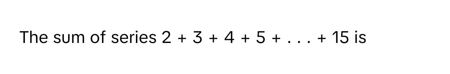 The sum of series 2  +  3  +  4  +  5  +  .  .  .  +  15      is