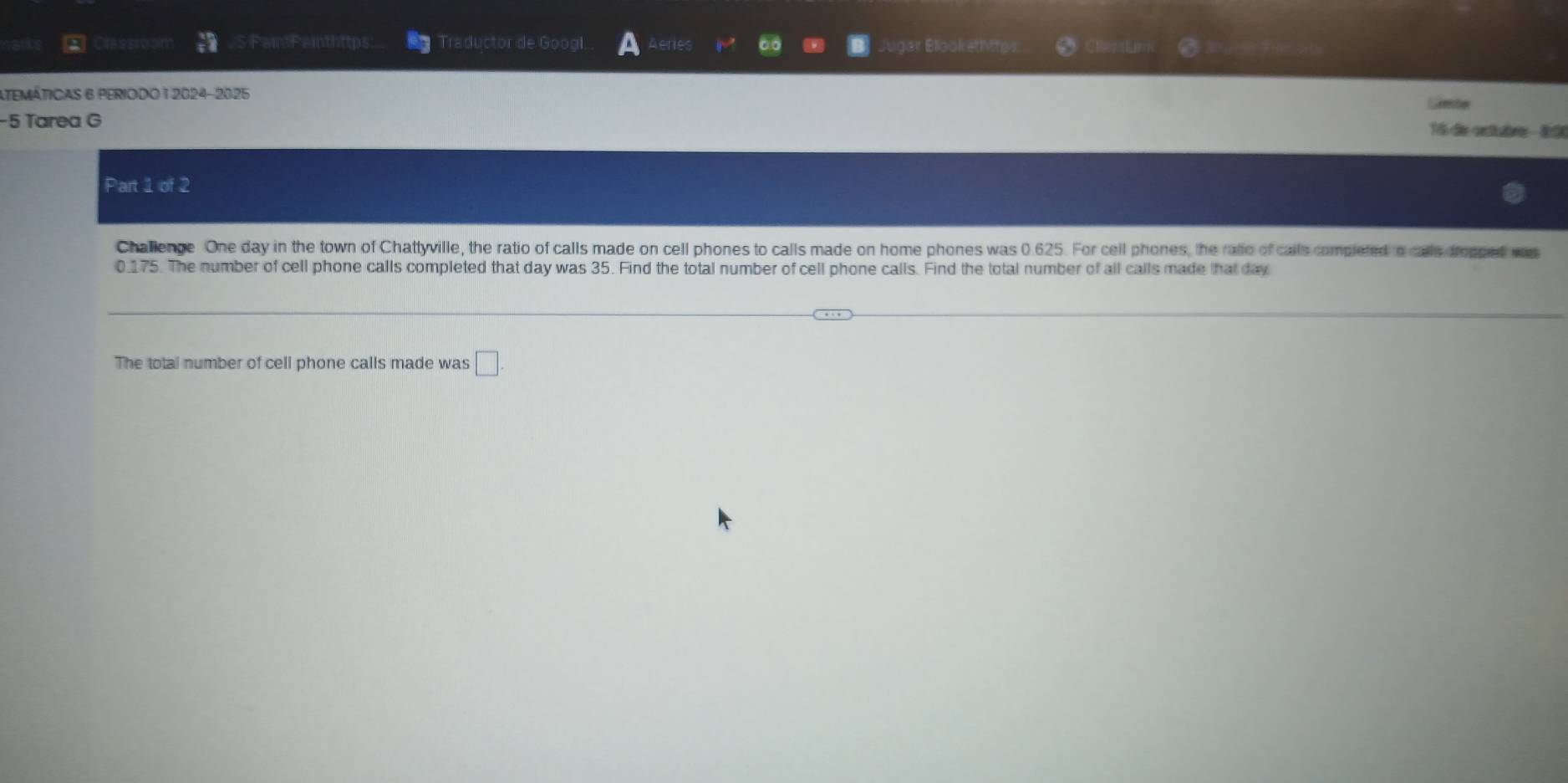 a Cessron PaintPainthttps: Traductor de Googl. veres Jugar Blook ethttes 
ATEMÁTICAS 6 PERIODO 1 2024-2025 
−5 Tarea G 15 de ortubrr - 8:50 
Part 1 of 2 
Challenge One day in the town of Chattyville, the ratio of calls made on cell phones to calls made on home phones was 0.625. For cell phones, the ratio of calls completed o cals dropped was
0.175. The number of cell phone calls completed that day was 35. Find the total number of cell phone calls. Find the total number of all calls made that day
The total number of cell phone calls made was □
