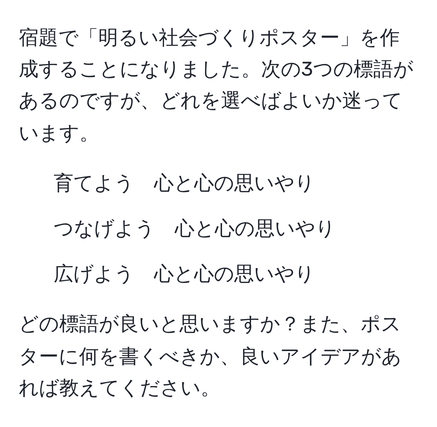 宿題で「明るい社会づくりポスター」を作成することになりました。次の3つの標語があるのですが、どれを選べばよいか迷っています。  
- 育てよう　心と心の思いやり  
- つなげよう　心と心の思いやり  
- 広げよう　心と心の思いやり  

どの標語が良いと思いますか？また、ポスターに何を書くべきか、良いアイデアがあれば教えてください。