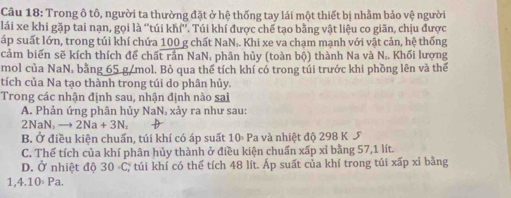 Trong ô tô, người ta thường đặt ở hệ thống tay lái một thiết bị nhằm bảo vệ người
lái xe khi gặp tai nạn, gọi là ''túi khí''. Túi khí được chế tạo bằng vật liệu co giãn, chịu được
áp suất lớn, trong túi khí chứa 100 g chất NaN_3 4. Khi xe va chạm mạnh với vật cản, hệ thống
cảm biến sẽ kích thích để chất rắn NaN, phân hủy (toàn bộ) thành Na và N_2. Khối lượng
mol của NaN, bằng 65 g/mol. Bỏ qua thể tích khí có trong túi trước khi phồng lên và thế
tích của Na tạo thành trong túi do phân hủy.
Trong các nhận định sau, nhận định nào sai
A. Phản ứng phân hủy NaN_3 xảy ra như sau:
2NaN_3to 2Na+3N_2
B. Ở điều kiện chuẩn, túi khí có áp suất 10^5P a và nhiệt độ 298 K S
C. Thể tích của khí phân hủy thành ở điều kiện chuẩn xấp xỉ bằng 57, 1 lít.
D. Ở nhiệt độ 30circ C; túi khí có thể tích 48 lít. Áp suất của khí trong túi xấp xỉ bằng
1,4.10^(_5)Pa.